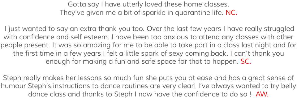 Gotta say I have utterly loved these home classes. They’ve given me a bit of sparkle in quarantine life. NC. I just wanted to say an extra thank you too. Over the last few years I have really struggled with confidence and self esteem. I have been too anxious to attend any classes with other people present. It was so amazing for me to be able to take part in a class last night and for the first time in a few years I felt a little spark of sexy coming back. I can’t thank you enough for making a fun and safe space for that to happen. SC. Steph really makes her lessons so much fun she puts you at ease and has a great sense of humour Steph’s instructions to dance routines are very clear! I’ve always wanted to try belly dance class and thanks to Steph I now have the confidence to do so ! AW.