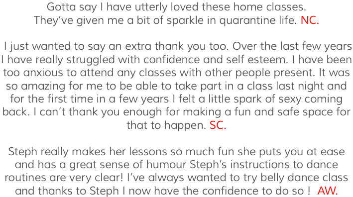 Gotta say I have utterly loved these home classes. They’ve given me a bit of sparkle in quarantine life. NC. I just wanted to say an extra thank you too. Over the last few years I have really struggled with confidence and self esteem. I have been too anxious to attend any classes with other people present. It was so amazing for me to be able to take part in a class last night and for the first time in a few years I felt a little spark of sexy coming back. I can’t thank you enough for making a fun and safe space for that to happen. SC. Steph really makes her lessons so much fun she puts you at ease and has a great sense of humour Steph’s instructions to dance routines are very clear! I’ve always wanted to try belly dance class and thanks to Steph I now have the confidence to do so ! AW.