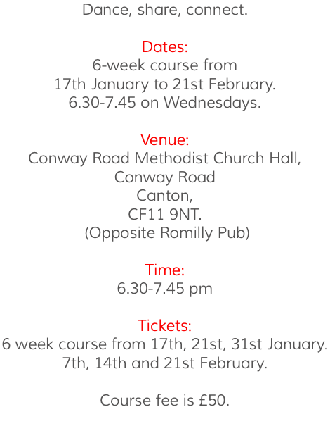 Dance, share, connect. Dates: 6-week course from 17th January to 21st February. 6.30-7.45 on Wednesdays. Venue: Conway Road Methodist Church Hall, Conway Road Canton, CF11 9NT. (Opposite Romilly Pub) Time: 6.30-7.45 pm Tickets: 6 week course from 17th, 21st, 31st January. 7th, 14th and 21st February. Course fee is £50. 