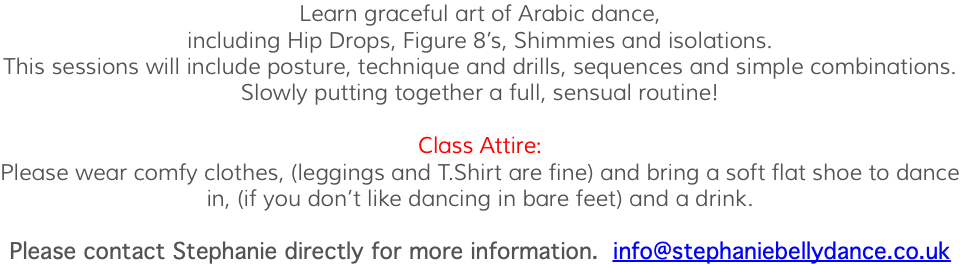 Learn graceful art of Arabic dance, including Hip Drops, Figure 8’s, Shimmies and isolations. This sessions will include posture, technique and drills, sequences and simple combinations. Slowly putting together a full, sensual routine! Class Attire: Please wear comfy clothes, (leggings and T.Shirt are fine) and bring a soft flat shoe to dance in, (if you don’t like dancing in bare feet) and a drink. Please contact Stephanie directly for more information. info@stephaniebellydance.co.uk 