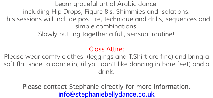 Learn graceful art of Arabic dance, including Hip Drops, Figure 8’s, Shimmies and isolations. This sessions will include posture, technique and drills, sequences and simple combinations. Slowly putting together a full, sensual routine! Class Attire: Please wear comfy clothes, (leggings and T.Shirt are fine) and bring a soft flat shoe to dance in, (if you don’t like dancing in bare feet) and a drink. Please contact Stephanie directly for more information. info@stephaniebellydance.co.uk 