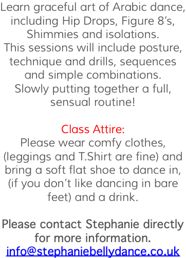 Learn graceful art of Arabic dance, including Hip Drops, Figure 8’s, Shimmies and isolations. This sessions will include posture, technique and drills, sequences and simple combinations. Slowly putting together a full, sensual routine! Class Attire: Please wear comfy clothes, (leggings and T.Shirt are fine) and bring a soft flat shoe to dance in, (if you don’t like dancing in bare feet) and a drink. Please contact Stephanie directly for more information. info@stephaniebellydance.co.uk 