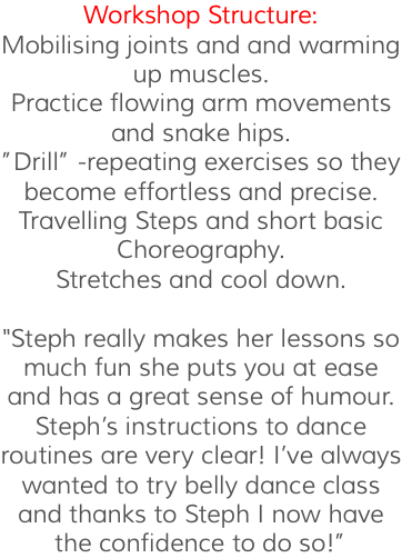 Workshop Structure: Mobilising joints and and warming up muscles. Practice flowing arm movements and snake hips. ”Drill” -repeating exercises so they become effortless and precise. Travelling Steps and short basic Choreography. Stretches and cool down. "Steph really makes her lessons so much fun she puts you at ease and has a great sense of humour. Steph’s instructions to dance routines are very clear! I’ve always wanted to try belly dance class and thanks to Steph I now have the confidence to do so!”