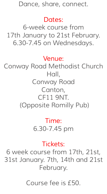 Dance, share, connect. Dates: 6-week course from 17th January to 21st February. 6.30-7.45 on Wednesdays. Venue: Conway Road Methodist Church Hall, Conway Road Canton, CF11 9NT. (Opposite Romilly Pub) Time: 6.30-7.45 pm Tickets: 6 week course from 17th, 21st, 31st January. 7th, 14th and 21st February. Course fee is £50. 